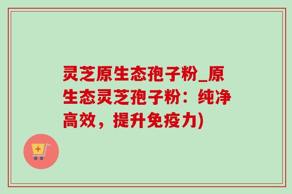 灵芝原生态孢子粉_原生态灵芝孢子粉:纯净高效,提升免疫力) 灵芝原生态孢子粉_原生态灵芝孢子粉:纯净高效,提升免疫力)