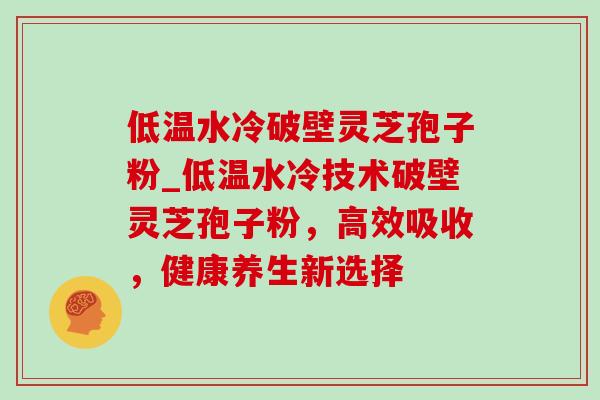 低温水冷破壁灵芝孢子粉_低温水冷技术破壁灵芝孢子粉,高效吸收,健康养生新选择 低温水冷破壁灵芝孢子粉_低温水冷技术破壁灵芝孢子粉,高效吸收,健康养生新选择