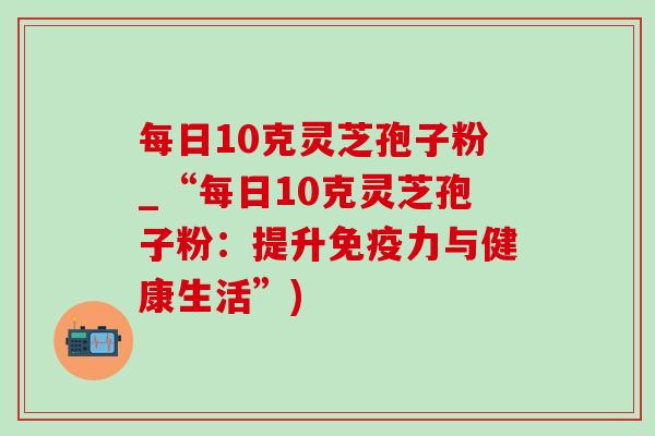 每日10克灵芝孢子粉_“每日10克灵芝孢子粉:提升免疫力与健康生活”) 每日10克灵芝孢子粉_“每日10克灵芝孢子粉:提升免疫力与健康生活”)