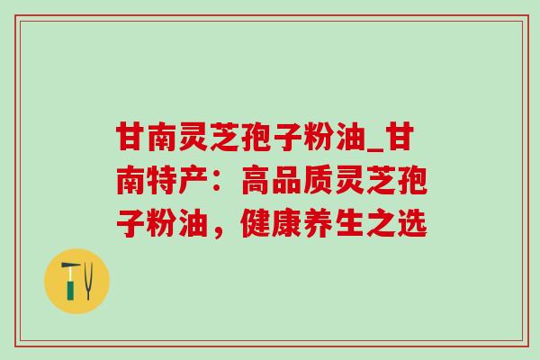 甘南灵芝孢子粉油_甘南特产:高品质灵芝孢子粉油,健康养生之选 甘南灵芝孢子粉油_甘南特产:高品质灵芝孢子粉油,健康养生之选