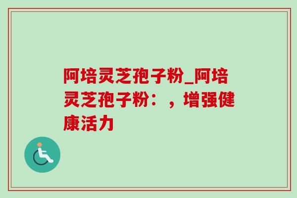 阿培灵芝孢子粉_阿培灵芝孢子粉：，增强健康活力