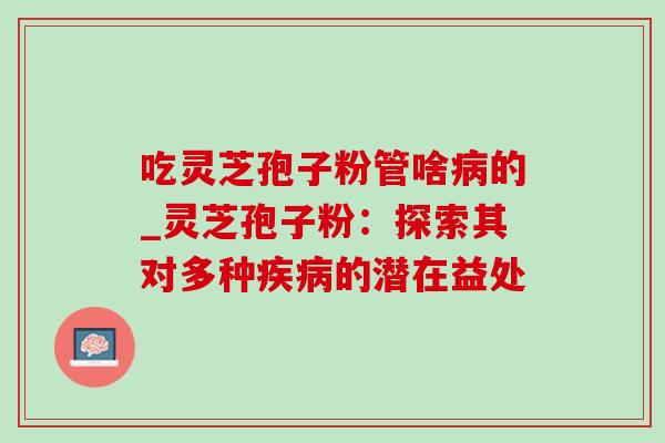 吃灵芝孢子粉管啥的_灵芝孢子粉:探索其对多种的潜在益处 吃灵芝孢子粉管啥的_灵芝孢子粉:探索其对多种的潜在益处