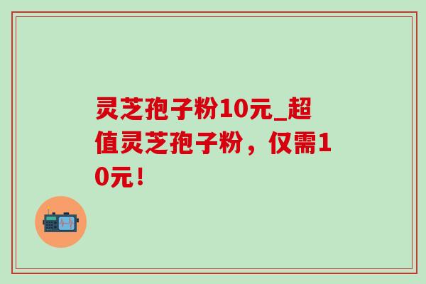 灵芝孢子粉10元_超值灵芝孢子粉,仅需10元! 灵芝孢子粉10元_超值灵芝孢子粉,仅需10元!