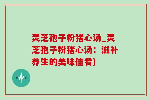 灵芝孢子粉猪心汤_灵芝孢子粉猪心汤:滋补养生的美味佳肴) 灵芝孢子粉猪心汤_灵芝孢子粉猪心汤:滋补养生的美味佳肴)