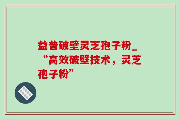 益普破壁灵芝孢子粉_“高效破壁技术,灵芝孢子粉” 益普破壁灵芝孢子粉_“高效破壁技术,灵芝孢子粉”