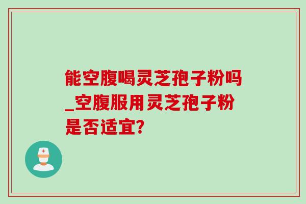 能空腹喝灵芝孢子粉吗_空腹服用灵芝孢子粉是否适宜? 能空腹喝灵芝孢子粉吗_空腹服用灵芝孢子粉是否适宜?