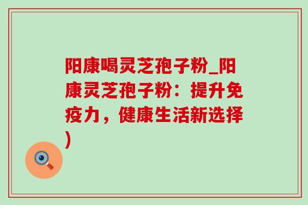 阳康喝灵芝孢子粉_阳康灵芝孢子粉:提升免疫力,健康生活新选择) 阳康喝灵芝孢子粉_阳康灵芝孢子粉:提升免疫力,健康生活新选择)