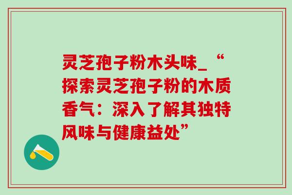 灵芝孢子粉木头味_“探索灵芝孢子粉的木质香气：深入了解其独特风味与健康益处”