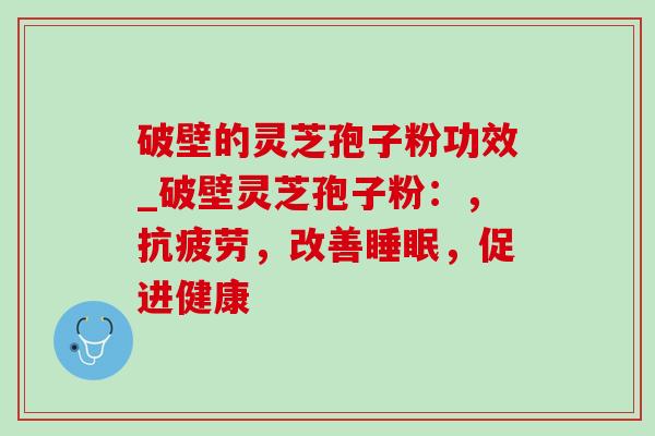 破壁的灵芝孢子粉功效_破壁灵芝孢子粉:,,改善,促进健康 破壁的灵芝孢子粉功效_破壁灵芝孢子粉:,,改善,促进健康