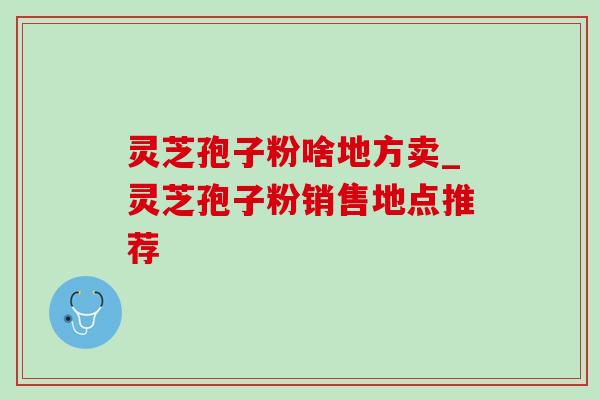灵芝孢子粉啥地方卖_灵芝孢子粉销售地点推荐 灵芝孢子粉啥地方卖_灵芝孢子粉销售地点推荐