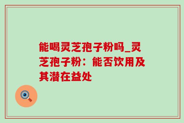 能喝灵芝孢子粉吗_灵芝孢子粉:能否饮用及其潜在益处 能喝灵芝孢子粉吗_灵芝孢子粉:能否饮用及其潜在益处