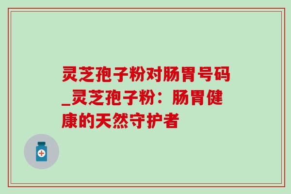 灵芝孢子粉对肠胃号码_灵芝孢子粉:肠胃健康的天然守护者 灵芝孢子粉对肠胃号码_灵芝孢子粉:肠胃健康的天然守护者