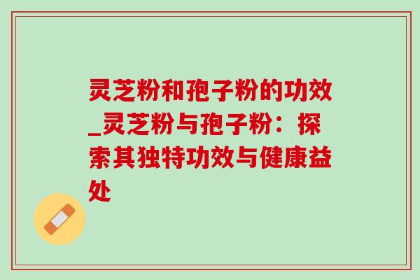 灵芝粉和孢子粉的功效_灵芝粉与孢子粉:探索其独特功效与健康益处 灵芝粉和孢子粉的功效_灵芝粉与孢子粉:探索其独特功效与健康益处