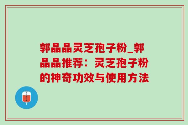 郭晶晶灵芝孢子粉_郭晶晶推荐:灵芝孢子粉的神奇功效与使用方法 郭晶晶灵芝孢子粉_郭晶晶推荐:灵芝孢子粉的神奇功效与使用方法