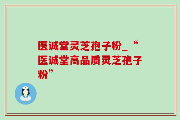 医诚堂灵芝孢子粉_“医诚堂高品质灵芝孢子粉” 医诚堂灵芝孢子粉_“医诚堂高品质灵芝孢子粉”