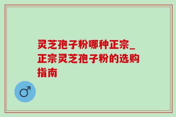 灵芝孢子粉哪种正宗_正宗灵芝孢子粉的选购指南