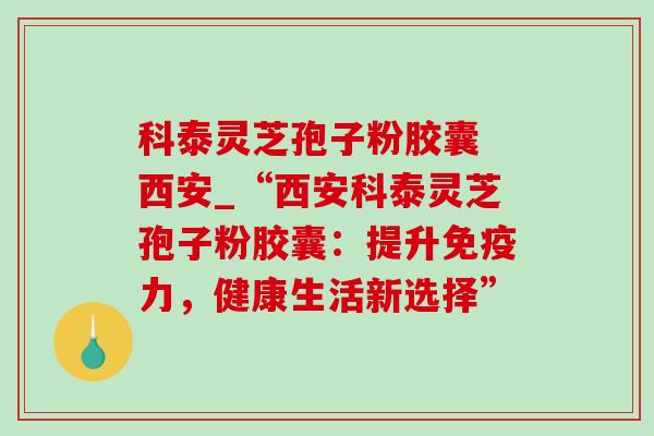 科泰灵芝孢子粉胶囊 西安_“西安科泰灵芝孢子粉胶囊:提升免疫力,健康生活新选择” 科泰灵芝孢子粉胶囊 西安_“西安科泰灵芝孢子粉胶囊:提升免疫力,健康生活新选择”
