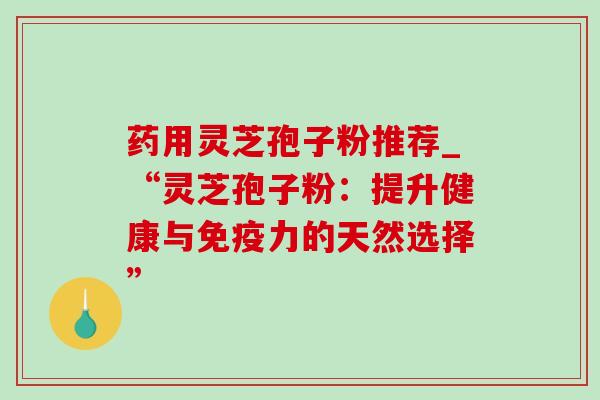 药用灵芝孢子粉推荐_“灵芝孢子粉：提升健康与免疫力的天然选择”