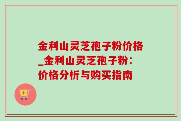 金利山灵芝孢子粉价格_金利山灵芝孢子粉:价格分析与购买指南 金利山灵芝孢子粉价格_金利山灵芝孢子粉:价格分析与购买指南