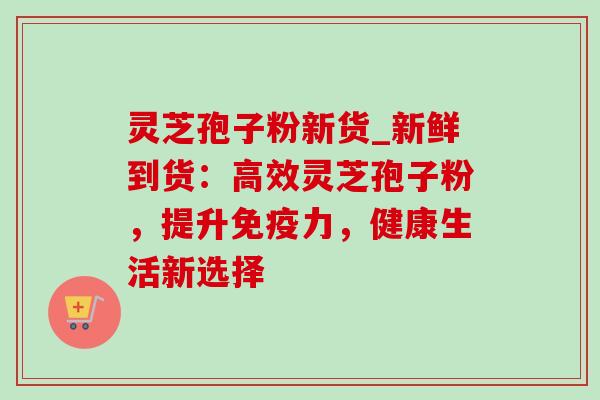 灵芝孢子粉新货_新鲜到货:高效灵芝孢子粉,提升免疫力,健康生活新选择 灵芝孢子粉新货_新鲜到货:高效灵芝孢子粉,提升免疫力,健康生活新选择
