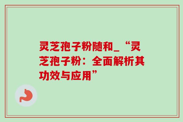 灵芝孢子粉随和_“灵芝孢子粉:全面解析其功效与应用” 灵芝孢子粉随和_“灵芝孢子粉:全面解析其功效与应用”