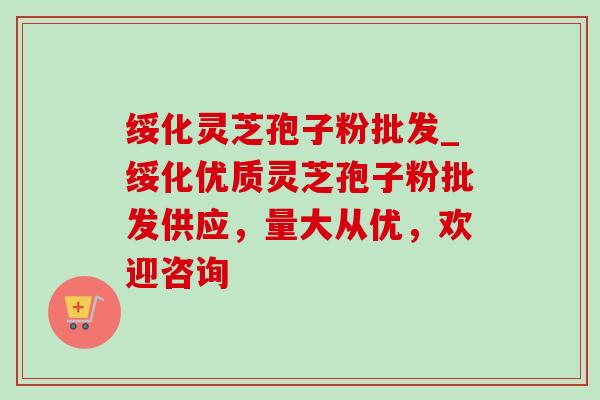绥化灵芝孢子粉批发_绥化优质灵芝孢子粉批发供应,量大从优,欢迎咨询 绥化灵芝孢子粉批发_绥化优质灵芝孢子粉批发供应,量大从优,欢迎咨询