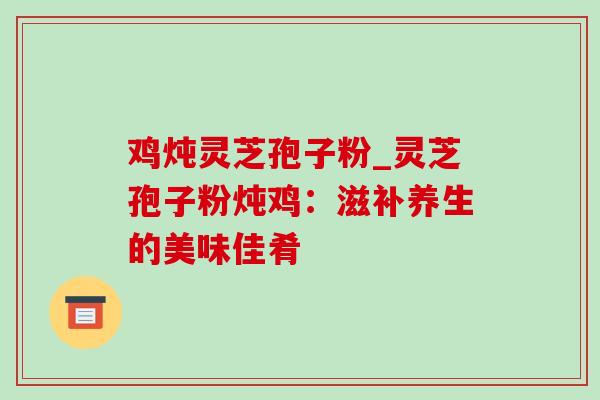 鸡炖灵芝孢子粉_灵芝孢子粉炖鸡:滋补养生的美味佳肴 鸡炖灵芝孢子粉_灵芝孢子粉炖鸡:滋补养生的美味佳肴
