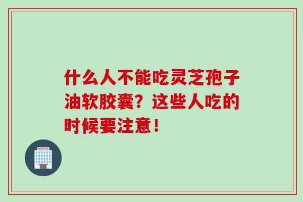 什么人不能吃灵芝孢子油软胶囊?这些人吃的时候要注意! 什么人不能吃灵芝孢子油软胶囊?这些人吃的时候要注意!