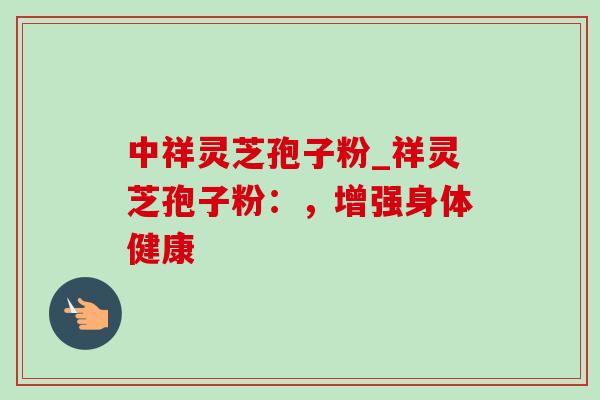 中祥灵芝孢子粉_祥灵芝孢子粉:,增强身体健康 中祥灵芝孢子粉_祥灵芝孢子粉:,增强身体健康