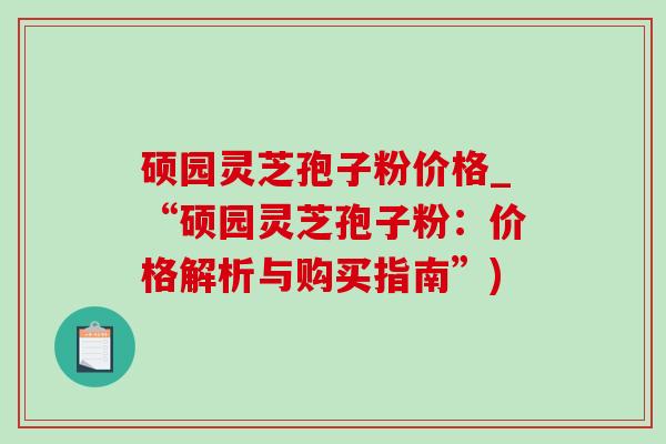 硕园灵芝孢子粉价格_“硕园灵芝孢子粉:价格解析与购买指南”) 硕园灵芝孢子粉价格_“硕园灵芝孢子粉:价格解析与购买指南”)