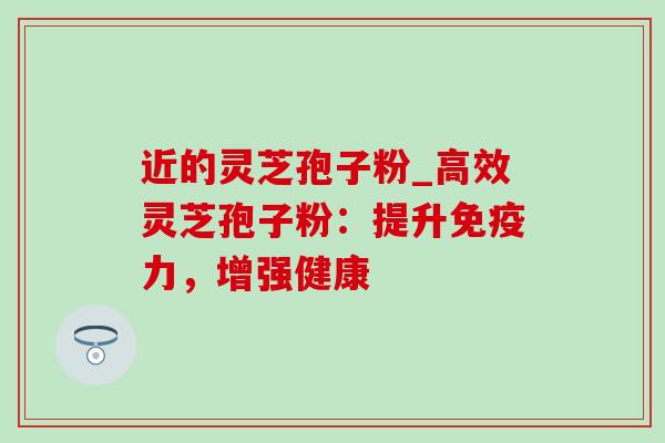 近的灵芝孢子粉_高效灵芝孢子粉:提升免疫力,增强健康 近的灵芝孢子粉_高效灵芝孢子粉:提升免疫力,增强健康