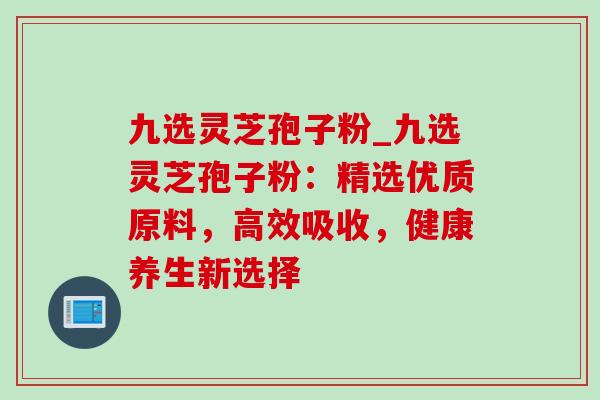 九选灵芝孢子粉_九选灵芝孢子粉：精选优质原料，高效吸收，健康养生新选择