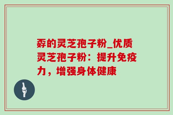 孬的灵芝孢子粉_优质灵芝孢子粉:提升免疫力,增强身体健康 孬的灵芝孢子粉_优质灵芝孢子粉:提升免疫力,增强身体健康