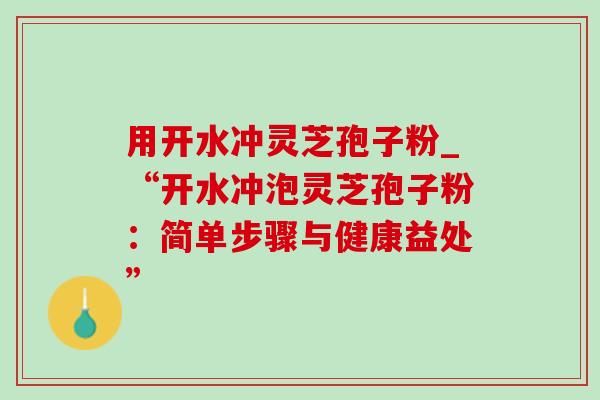 用开水冲灵芝孢子粉_“开水冲泡灵芝孢子粉:简单步骤与健康益处” 用开水冲灵芝孢子粉_“开水冲泡灵芝孢子粉:简单步骤与健康益处”