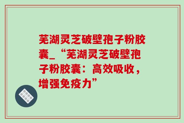 芜湖灵芝破壁孢子粉胶囊_“芜湖灵芝破壁孢子粉胶囊:高效吸收,增强免疫力” 芜湖灵芝破壁孢子粉胶囊_“芜湖灵芝破壁孢子粉胶囊:高效吸收,增强免疫力”
