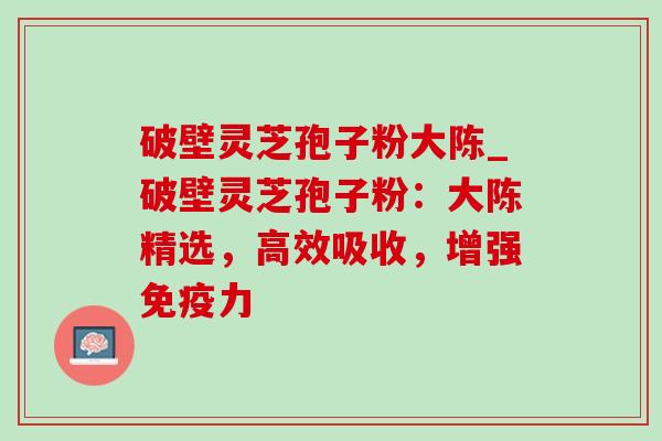 破壁灵芝孢子粉大陈_破壁灵芝孢子粉：大陈精选，高效吸收，增强免疫力