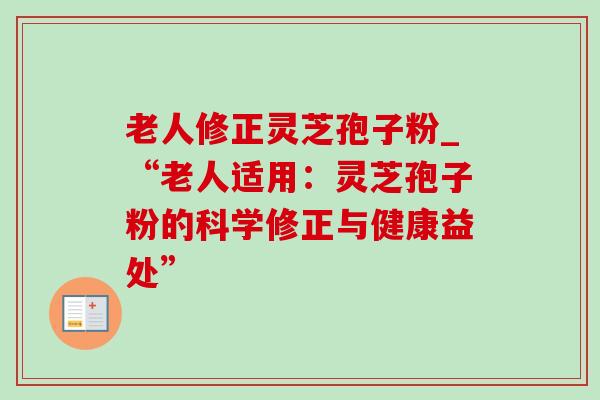 老人修正灵芝孢子粉_“老人适用:灵芝孢子粉的科学修正与健康益处” 老人修正灵芝孢子粉_“老人适用:灵芝孢子粉的科学修正与健康益处”