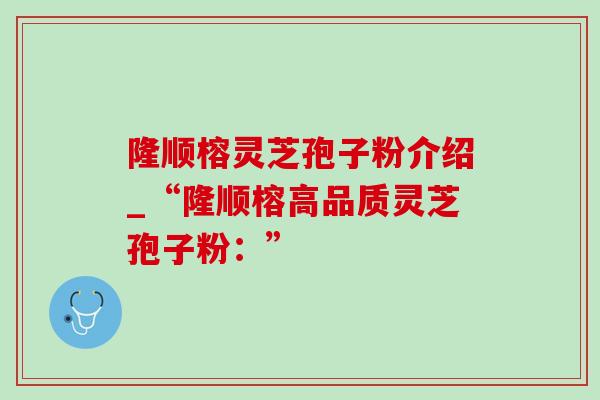 隆顺榕灵芝孢子粉介绍_“隆顺榕高品质灵芝孢子粉：”