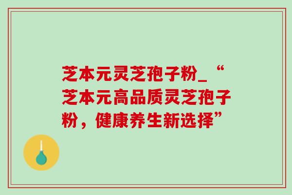 芝本元灵芝孢子粉_“芝本元高品质灵芝孢子粉,健康养生新选择” 芝本元灵芝孢子粉_“芝本元高品质灵芝孢子粉,健康养生新选择”
