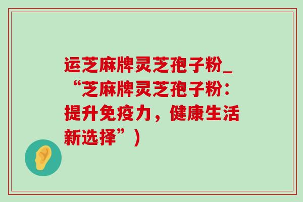 运芝麻牌灵芝孢子粉_“芝麻牌灵芝孢子粉:提升免疫力,健康生活新选择”) 运芝麻牌灵芝孢子粉_“芝麻牌灵芝孢子粉:提升免疫力,健康生活新选择”)