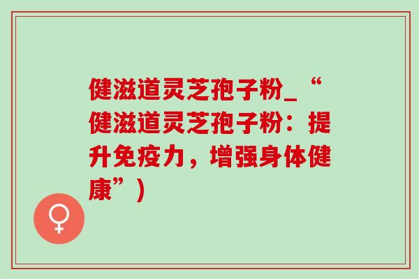 健滋道灵芝孢子粉_“健滋道灵芝孢子粉:提升免疫力,增强身体健康”) 健滋道灵芝孢子粉_“健滋道灵芝孢子粉:提升免疫力,增强身体健康”)