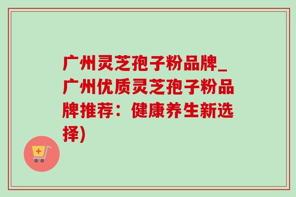 广州灵芝孢子粉品牌_广州优质灵芝孢子粉品牌推荐:健康养生新选择) 广州灵芝孢子粉品牌_广州优质灵芝孢子粉品牌推荐:健康养生新选择)