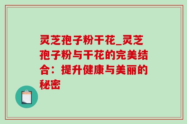 灵芝孢子粉干花_灵芝孢子粉与干花的完美结合:提升健康与美丽的秘密 灵芝孢子粉干花_灵芝孢子粉与干花的完美结合:提升健康与美丽的秘密
