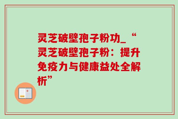 灵芝破壁孢子粉功_“灵芝破壁孢子粉：提升免疫力与健康益处全解析”