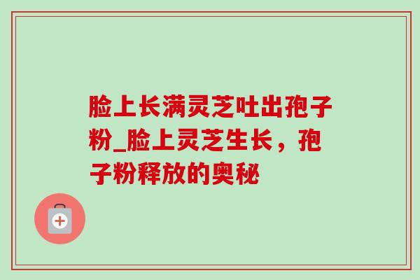 脸上长满灵芝吐出孢子粉_脸上灵芝生长,孢子粉释放的奥秘 脸上长满灵芝吐出孢子粉_脸上灵芝生长,孢子粉释放的奥秘