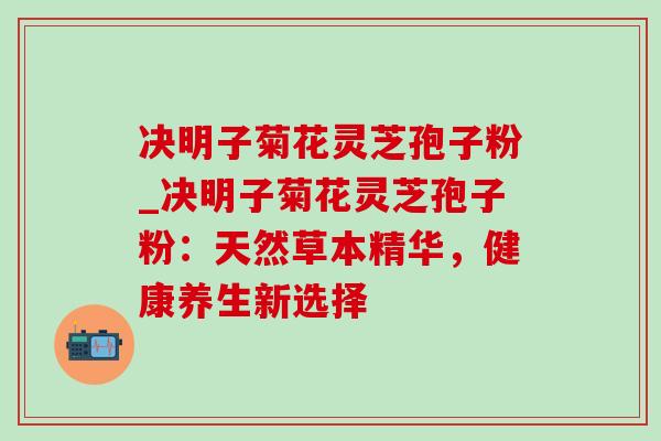 决明子菊花灵芝孢子粉_决明子菊花灵芝孢子粉:天然草本精华,健康养生新选择 决明子菊花灵芝孢子粉_决明子菊花灵芝孢子粉:天然草本精华,健康养生新选择