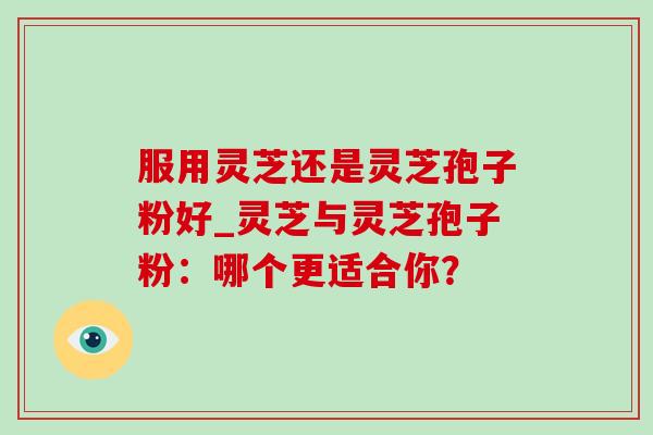 服用灵芝还是灵芝孢子粉好_灵芝与灵芝孢子粉:哪个更适合你? 服用灵芝还是灵芝孢子粉好_灵芝与灵芝孢子粉:哪个更适合你?