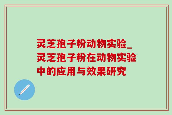 灵芝孢子粉动物实验_灵芝孢子粉在动物实验中的应用与效果研究