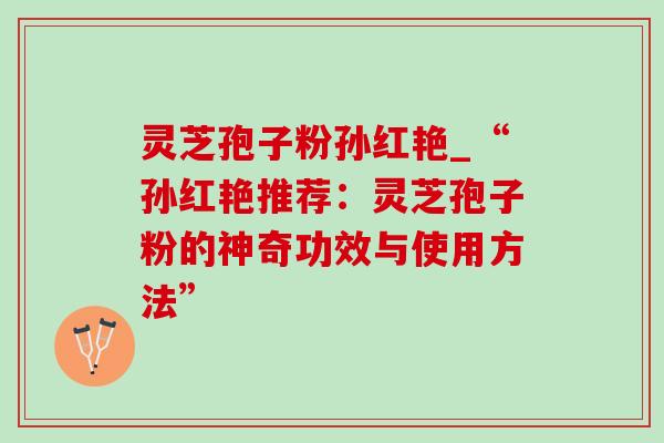 灵芝孢子粉孙红艳_“孙红艳推荐:灵芝孢子粉的神奇功效与使用方法” 灵芝孢子粉孙红艳_“孙红艳推荐:灵芝孢子粉的神奇功效与使用方法”