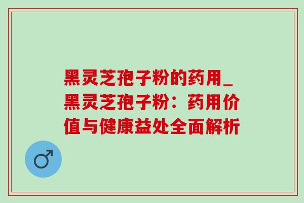 黑灵芝孢子粉的药用_黑灵芝孢子粉:药用价值与健康益处全面解析 黑灵芝孢子粉的药用_黑灵芝孢子粉:药用价值与健康益处全面解析